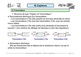 II) Capteurs

     3) Transmetteur

       Structure de type "Capteur et Transmetteur":
♦ Raccordement électrique d'un transmetteur:
  – Les transmetteurs 2 fils (dits passifs) ne sont pas alimentés en direct.
  – Les transmetteurs 3 fils sont des transmetteur 4 fils, avec les entrées
moins reliées.
  – Les transmetteurs 4 fils (dits actifs) sont alimentés et fournissent le
courant I. Leur schéma de câblage est identique à celui des régulateurs.




     Transmetteur 2 fils              Transmetteur 3 fils                Transmetteur 4 fils

♦ Alimentation électrique:
  Elle est directement liée et dépend de la résistance interne vue par la
sortie du transmetteur.

                       Instrumentation et Régulation − Normes et Applications                  Page 32/70
 