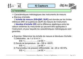 II) Capteurs

3) Transmetteur

    Caractéristiques métrologiques des instruments de mesure:
♦ Étendue d’échelle:
    L’échelle de mesure (EIS=[INF; SUP]) est donnée par les limites
inférieure (INF) et supérieure (SUP) de mesure de l’instrument.
    L’étendue d’échelle (EE) est la différence algébrique entre les
valeurs extrêmes du mesurande qui peuvent être appliquées à
l’instrument, et pour laquelle les caractéristiques métrologiques sont
garanties.

♦ Exercice: Déterminer les échelle de mesure et étendues d’échelle :
 1) Débitmètre : de 1 à 10 m3.h–1.
       EIS = [………; ...……] et EE = ……….
 2) Sonde de température : de –100 à +300°    C.
       EIS = [………; ...……] et EE = ……….
 3) Transmetteur de pression différentielle : de –20 à +40 hPa.
       EIS = [………; ...……] et EE = ……….

                  Instrumentation et Régulation − Normes et Applications   Page 34/70
 