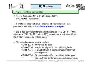 III) Normes

1) Représentations normalisées

  Norme Française NF E 04-203 (août 1987):
    Contexte international:

♦ "Fonction de régulation, de mesure et d'automatisme des
processus industriels: Représentation symbolique".

♦ Elle a des correspondances internationales (ISO 3511/1-1977),
allemande (DIN 19227 blatt 1-1973), ou encore américaine (ISA-
S5.1-1984) traitant du même sujet.

♦ Elle est articulée en quatre parties :
        • E 04-203-1 : Principes de base,
        • E 04-203-2 : Capteurs, signaux, dispositifs réglants,
        • E 04-203-3 : Transducteurs et dispositifs de traitement
                        des signaux,
        • E 04-203-4 : Symboles détaillés complémentaires pour
                        les schémas d’interconnexion d’instruments.
                Instrumentation et Régulation − Normes et Applications   Page 44/70
 