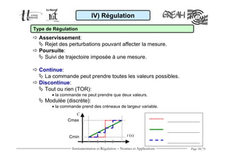 IV) Régulation

Type de Régulation
  Asservissement:
    Rejet des perturbations pouvant affecter la mesure.
  Poursuite:
    Suivi de trajectoire imposée à une mesure.

  Continue:
    La commande peut prendre toutes les valeurs possibles.
  Discontinue:
    Tout ou rien (TOR):
       • la commande ne peut prendre que deux valeurs.
    Modulée (discrète):
       • la commande prend des créneaux de largeur variable.
                 C
              Cmax


               Cmin                                 t (s)


                 Instrumentation et Régulation − Normes et Applications   Page 58/70
 
