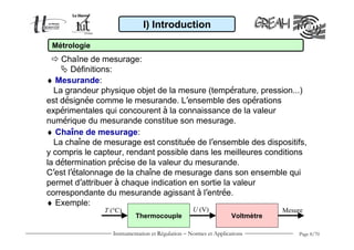 I) Introduction

 Métrologie
    Chaîne de mesurage:
       Définitions:
♦ Mesurande:
  La grandeur physique objet de la mesure (température, pression...)
est désignée comme le mesurande. L’ensemble des opérations
expérimentales qui concourent à la connaissance de la valeur
numérique du mesurande constitue son mesurage.
♦ Chaîne de mesurage:
  La chaîne de mesurage est constituée de l’ensemble des dispositifs,
y compris le capteur, rendant possible dans les meilleures conditions
la détermination précise de la valeur du mesurande.
C’est l’étalonnage de la chaîne de mesurage dans son ensemble qui
permet d’attribuer à chaque indication en sortie la valeur
correspondante du mesurande agissant à l’entrée.
♦ Exemple:
               T (°C)                             U (V)                       Mesure
                          Thermocouple                            Voltmètre

                 Instrumentation et Régulation − Normes et Applications           Page 8/70
 