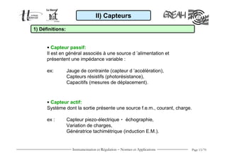 Instrumentation et Régulation − Normes et Applications Page 13/70
• Capteur passif:
Il est en général associés à une source d ’alimentation et
présentent une impédance variable :
ex: Jauge de contrainte (capteur d ’accélération),
Capteurs résistifs (photorésistance),
Capacitifs (mesures de déplacement).
• Capteur actif:
Système dont la sortie présente une source f.e.m., courant, charge.
ex : Capteur piezo-électrique  échographie,
Variation de charges,
Génératrice tachimétrique (induction E.M.).
1) Définitions:
II) Capteurs
 