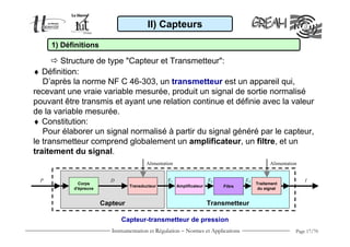 Instrumentation et Régulation − Normes et Applications Page 17/70
♦ Définition:
D’après la norme NF C 46-303, un transmetteur est un appareil qui,
recevant une vraie variable mesurée, produit un signal de sortie normalisé
pouvant être transmis et ayant une relation continue et définie avec la valeur
de la variable mesurée.
♦ Constitution:
Pour élaborer un signal normalisé à partir du signal généré par le capteur,
le transmetteur comprend globalement un amplificateur, un filtre, et un
traitement du signal.
II) Capteurs
1) Définitions
Structure de type "Capteur et Transmetteur":
Capteur-transmetteur de pression
Corps
d'épreuve
Transducteur
D
Amplificateur
Traitement
du signal
E3
Filtre
Alimentation Alimentation
E2E1P I
Capteur Transmetteur
 