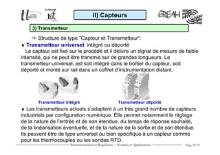 Instrumentation et Régulation − Normes et Applications Page 29/70
♦ Transmetteur universel: intégré ou déporté
Le capteur est fixé sur le procédé et il délivre un signal de mesure de faible
intensité, qui ne peut être transmis sur de grandes longueurs. Le
transmetteur universel, est soit intégré dans le boîtier du capteur, soit
déporté et monté sur rail dans un coffret d’instrumentation distant.
II) Capteurs
3) Transmetteur
Structure de type "Capteur et Transmetteur":
♦ Les transmetteurs actuels s’adaptent à un très grand nombre de capteurs
industriels par configuration numérique. Elle permet notamment le réglage
de la nature de l’entrée et de son étendue, du temps de réponse souhaité,
de la linéarisation éventuelle, et de la nature de la sortie et de son étendue.
Ils peuvent être de type universel ou bien spécifique à un capteur comme
pour les thermocouples ou les sondes RTD.
Transmetteur intégré Transmetteur déporté
 