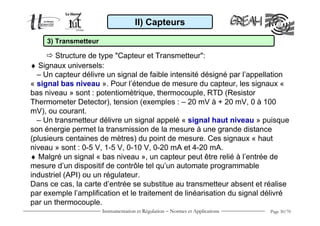 Instrumentation et Régulation − Normes et Applications Page 30/70
♦ Signaux universels:
– Un capteur délivre un signal de faible intensité désigné par l’appellation
« signal bas niveau ». Pour l’étendue de mesure du capteur, les signaux «
bas niveau » sont : potentiomètrique, thermocouple, RTD (Resistor
Thermometer Detector), tension (exemples : – 20 mV à + 20 mV, 0 à 100
mV), ou courant.
– Un transmetteur délivre un signal appelé « signal haut niveau » puisque
son énergie permet la transmission de la mesure à une grande distance
(plusieurs centaines de mètres) du point de mesure. Ces signaux « haut
niveau » sont : 0-5 V, 1-5 V, 0-10 V, 0-20 mA et 4-20 mA.
♦ Malgré un signal « bas niveau », un capteur peut être relié à l’entrée de
mesure d’un dispositif de contrôle tel qu’un automate programmable
industriel (API) ou un régulateur.
Dans ce cas, la carte d’entrée se substitue au transmetteur absent et réalise
par exemple l’amplification et le traitement de linéarisation du signal délivré
par un thermocouple.
II) Capteurs
Structure de type "Capteur et Transmetteur":
3) Transmetteur
 