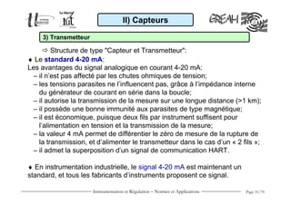 Instrumentation et Régulation − Normes et Applications Page 31/70
♦ Le standard 4-20 mA:
Les avantages du signal analogique en courant 4-20 mA:
– il n’est pas affecté par les chutes ohmiques de tension;
– les tensions parasites ne l’influencent pas, grâce à l’impédance interne
du générateur de courant en série dans la boucle;
– il autorise la transmission de la mesure sur une longue distance (>1 km);
– il possède une bonne immunité aux parasites de type magnétique;
– il est économique, puisque deux fils par instrument suffisent pour
l’alimentation en tension et la transmission de la mesure;
– la valeur 4 mA permet de différentier le zéro de mesure de la rupture de
la transmission, et d’alimenter le transmetteur dans le cas d’un « 2 fils »;
– il admet la superposition d’un signal de communication HART.
♦ En instrumentation industrielle, le signal 4-20 mA est maintenant un
standard, et tous les fabricants d’instruments proposent ce signal.
II) Capteurs
Structure de type "Capteur et Transmetteur":
3) Transmetteur
 