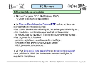 Instrumentation et Régulation − Normes et Applications Page 46/70
III) Normes
1) Représentations normalisées
Norme Française NF E 04-203 (août 1987):
Objet et domaine d’application:
♦ Le Plan de Circulation des Fluides (PCF) est un schéma de
représentation symbolique avec:
– les cuves, les réacteurs chimiques, les échangeurs thermiques ;
– les conduites, représentées par un trait continu épais ;
– la nature, gaz ou liquide, et le sens d’écoulement des fluides ;
– les organes de puissance:
pompes, agitateurs, résistances de chauffage ;
– l’indication des grandeurs physiques utiles:
débit, pression, température...
♦ Le PCF peut aussi faire apparaître les boucles de régulation
sans préciser le détail des instruments ou des stratégies de
régulation complexes.
 