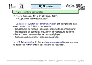 Instrumentation et Régulation − Normes et Applications Page 48/70
III) Normes
1) Représentations normalisées
Norme Française NF E 04-203 (août 1987):
Objet et domaine d’application:
♦ Le plan de Tuyauterie et d'Instrumentation (TI) complète le plan
de circulation des fluides en lui ajoutant :
– les appareils de mesure ; capteurs, transmetteurs, indicateurs ;
– les appareils de contrôle ; régulateurs et opérateurs de calcul ;
– les actionneurs comme les vannes de réglage ;
– les liaisons d’information entre ces appareils.
♦ Le TI fait apparaître toutes les boucles de régulation en précisant
le détail des instruments et des liaisons de régulation.
 