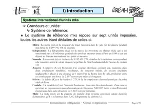 Instrumentation et Régulation − Normes et Applications Page 6/70
♦ Le système de référence mks repose sur sept unités imposées,
toutes les autres étant déduites de celles-ci:
I) Introduction
Système international d'unités mks
Grandeurs et unités:
Système de référence:
 