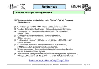 Instrumentation et Régulation − Normes et Applications Page 69/70
Références
Quelques ouvrages pour approfondir
[1] "Instrumentation et régulation en 30 Fiches", Patrick Prouvost,
Edition Dunod.
[2] "La métrologie en PME-PMI", Michel Vallès, Edition AFNOR.
[3] "Les bus de terrain", Guy Farges , Editions techniques Schneider.
[4] "Les capteurs en instrumentation industrielle", Georges Asch,
Edition Dunod.
[5] "La mesure et l'instrumentation", G.Prieur et M.Nadi,
Edition Masson.
[6] "Le Carnet du régleur", J.M.Valance, p.253-264, p.265-277, p.312
Edition Valance.
[7] "Guide d'instrumentation contrôle commande automatique",
F.M.Després, Kirk Editions Collection industries.
[8] "Systèmes asservis : Commande et régulation", Collection Eyrolles
Mentor Sciences, Edition Eyrolles.
[9] "Aide-mémoire de régulation et automatisme des systèmes frigorifiques",
P.Prigent, M.Auclerc, p.5-17, p.171-184, p.185-194, Edition Dunod.
http://btscira.perso.sfr.fr/page3/page3.html
 