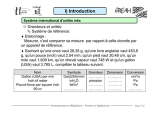 Instrumentation et Régulation − Normes et Applications Page 7/70
♦ Etalonnage :
Mesurer, c’est comparer sa mesure par rapport à celle donnée par
un appareil de référence.
I) Introduction
Système international d'unités mks
Grandeurs et unités:
Système de référence:
♦ Sachant qu’une once vaut 28,35 g, qu'une livre anglaise vaut 453,6
g, qu’un pouce (inch) vaut 2,54 mm, qu'un pied vaut 30,48 cm, qu'un
mile vaut 1,609 km, qu'un cheval vapeur vaut 746 W et qu’un gallon
(USA) vaut 3,785 L, compléter le tableau suivant.
Nom
Gallon (USA) per min
Inch of water
Pound-force per square inch
90 cv
Grandeur
…………
pression
…………
…………
Conversion
cm3/s
Pa
Pa
…………
Dimension
…………
…………
…………
…………
Symbole
Gal(USA)/min
inH2O
lbf/in2
………………
 