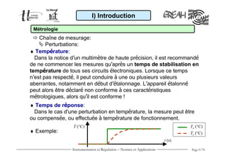 Instrumentation et Régulation − Normes et Applications Page 9/70
♦ Température:
Dans la notice d’un multimètre de haute précision, il est recommandé
de ne commencer les mesures qu’après un temps de stabilisation en
température de tous ses circuits électroniques. Lorsque ce temps
n’est pas respecté, il peut conduire à une ou plusieurs valeurs
aberrantes, notamment en début d’étalonnage. L’appareil étalonné
peut alors être déclaré non conforme à ces caractéristiques
métrologiques, alors qu’il est conforme !
I) Introduction
Métrologie
Chaîne de mesurage:
Perturbations:
♦ Temps de réponse:
Dans le cas d'une perturbation en température, la mesure peut être
ou compensée, ou effectuée à température de fonctionnement.
♦ Exemple:
T (°C)
t (s)
Te (°C)
Ts (°C)
 