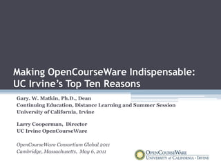 Making OpenCourseWare Indispensable:
UC Irvine’s Top Ten Reasons
Gary. W. Matkin, Ph.D., Dean
Continuing Education, Distance Learning and Summer Session
University of California, Irvine

Larry Cooperman, Director
UC Irvine OpenCourseWare

OpenCourseWare Consortium Global 2011
Cambridge, Massachusetts, May 6, 2011
 