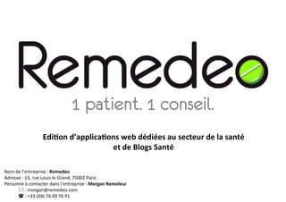 1 patient. 1 conseil.
                         Edi$on	
  d’applica$ons	
  web	
  dédiées	
  au	
  secteur	
  de	
  la	
  santé	
  	
  
                                              et	
  de	
  Blogs	
  Santé	
  

Nom	
  de	
  l’entreprise	
  :	
  Remedeo	
  
Adresse	
  :	
  23,	
  rue	
  Louis	
  le	
  Grand,	
  75002	
  Paris	
  
Personne	
  à	
  contacter	
  dans	
  l’entreprise	
  :	
  Morgan	
  Remoleur	
  
        	
  *	
  :	
  morgan@remedeo.com	
  
        	
  (	
  :	
  +33	
  (0)6	
  76	
  09	
  76	
  91	
  
 