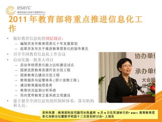 2011 年教育部将重点推进信息化工作 做好教育信息化的 顶层设计 ： 编制并发布教育信息化十年发展规划 起草并发布关于推进教育信息化的指导意见 召开全国教育信息化工作会议 启动实施一批重大项目 启动学校信息化能力达标建设试点 国家优质教育资源开发示范工程 国家教育云建设示范工程 教育服务与监管体系 ( 即小金教工程 ) 建设教育基础信息库 教育状况监测分析系统 双向宽带教育卫星系统立项建设 建立健全全国信息化组织保障体系，落实机构和人员。  资料来源：教育部科技司副司长陈盈晖  4 月 4 日在芜湖举行的“ 2011 高等教育信息化创新论坛暨数字校园十二五规划研讨会” 上报告 