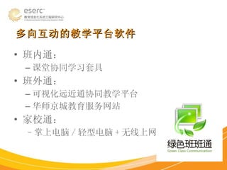多向互动的教学平台软件 班内通： 课堂协同学习套具 班外通： 可视化远近通协同教学平台 华师京城教育服务网站 家校通： 掌上电脑 / 轻型电脑 + 无线上网 