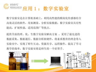 应用 1 ：数字实验室 数字实验室是在计算机基础上，利用高性能的模块化传感器结合高效灵活的软件，用来测量、分析实验数据；数字实验室具有性能高，扩展性强，适用范围广等优点。 提供全面的理、化、生数字实验室解决方案 ，采用了最先进的数据采集、数据通信、数据分析软硬件，将素质教育的理念带入实验室中，实现了师生互动、资源共享、远程操作，提高了学习教学的效率，数字实验室将是师生的一个好帮手。 