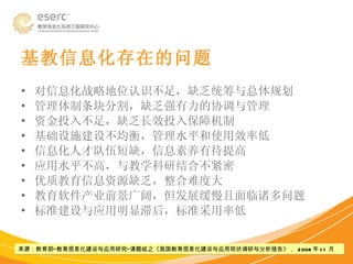 基教信息化存在的问题 对信息化战略地位认识不足，缺乏统筹与总体规划 管理体制条块分割，缺乏强有力的协调与管理 资金投入不足，缺乏长效投入保障机制 基础设施建设不均衡，管理水平和使用效率低 信息化人才队伍短缺，信息素养有待提高 应用水平不高，与教学科研结合不紧密 优质教育信息资源缺乏，整合难度大 教育软件产业前景广阔，但发展缓慢且面临诸多问题 标准建设与应用明显滞后，标准采用率低 来源：教育部“教育信息化建设与应用研究”课题组之《我国教育信息化建设与应用现状调研与分析报告》，  2008 年 11 月 