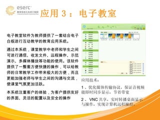 应用 3 ：电子教室 电子教室软件为教师提供了一套结合电子白板进行互动教学的教育应用系统。 通过本系统，课堂教学中老师和学生之间可进行通信、收发文件、远程操作、示范演示、多媒体播放等功能的使用。该软件提供了一整套方便快捷的操作，可以给教师的日常教学工作带来极大的方便，而且更能加强老师与学生之间的沟通与交流，使课堂气氛更加活跃。 本系统注重客户的体验，为客户提供友好的界面、灵活的配置以及安全的操作  应用技术： 1 、优化媒体传输协议，保证音视频能即时同步显示，节省带宽 2 、 VNC 共享，实时转播桌面显示与操作，实现计算机远程操控。 
