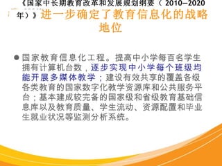 国家教育信息化工程。 提高中小学每百名学生拥有计算机台数， 逐步实现中小学每个班级均能开展多媒体教学； 建设有效共享的覆盖各级各类教育的国家数字化教学资源库和公共服务平台；基本建成较完备的国家级和省级教育基础信息库以及教育质量、学生流动、资源配置和毕业生就业状况等监测分析系统。 《国家中长期教育改革和发展规划纲要（ 2010—2020 年）》 进一步确定了教育信息化的战略地位   