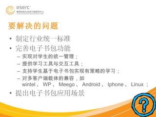 制定行业统一标准 完善电子书包功能 实现对学生的统一管理； 提供学习工具与交互工具； 支持学生基于电子书包实现有策略的学习； 对多客户端载体的兼容，如 wintel 、 WP 、 Meego 、 Android 、 Iphone 、 Linux ； 提出电子书包应用场景 要解决的问题 