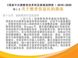 第十九章  加快教育信息化进程 （五十九）加快教育信息基础设施建设。 信息技术对教育发展具有革命性影响，必须予以高度重视。把教育信息化纳入国家信息化发展整体战略，超前部署教育信息网络。到 2020 年，基本建成覆盖城乡各级各类学校的数字化教育服务体系，促进教育内容、教学手段和方法现代化。充分利用优质资源和先进技术，创新运行机制和管理模式，整合现有资源，构建先进、高效、实用的数字化教育基础设施。加快终端设施普及，推进数字化校园建设，实现多种方式接入互联网。重点加强农村学校信息基础建设，缩小城乡数字化差距。加快中国教育和科研计算机网、中国教育卫星宽带传输网升级换代。制定教育信息化基本标准，促进信息系统互联互通。 《国家中长期教育改革和发展规划纲要（ 2010—2020 年）》 关于教育信息化的描述   