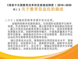 （六十）加强优质教育资源开发与应用。 加强网络教学资源库建设。引进国际优质数字化教学资源。开发网络学习课程。建立数字图书馆和虚拟实验室。建立开放灵活的教育资源公共服务平台，促进优质教育资源普及共享。创新网络教学模式，开展高质量高水平远程学历教育。继续推进农村中小学远程教育，使农村和边远地区师生能够享受优质教育资源。 强化信息技术应用。提高教师应用信息技术水平，更新教学观念，改进教学方法，提高教学效果。鼓励学生利用信息手段主动学习、自主学习，增强运用信息技术分析解决问题能力。加快全民信息技术普及和应用。 《国家中长期教育改革和发展规划纲要（ 2010—2020 年）》 关于教育信息化的描述   