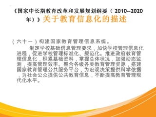 （六十一）构建国家教育管理信息系统 。 制定学校基础信息管理要求，加快学校管理信息化进程，促进学校管理标准化、规范化。推进政府教育管理信息化，积累基础资料，掌握总体状况，加强动态监测，提高管理效率。整合各级各类教育管理资源，搭建国家教育管理公共服务平台，为宏观决策提供科学依据，为社会公众提供公共教育信息，不断提高教育管理现代化水平。 《国家中长期教育改革和发展规划纲要（ 2010—2020 年）》 关于教育信息化的描述   