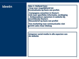 ë     Idee 1: Holland Com:
           - Zorg voor mogelijkheid tot
           Personalisatie op basis van profiel.
           - Campagnes omzetten in thema’s
           -Link naar specifieke informatie, verdieping
           -- Ambassadeurs opnemen in website bij
           verschillende thema’s
           -Nieuwsbrief op basis van profiel
           -Van marketing naar communicatie: niet
           gericht sales maar dialoog


           -Integreer social media in alle aspecten van
           -de website




la group                                                  6
 