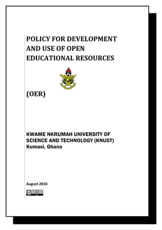 POLICY FOR DEVELOPMENT
AND USE OF OPEN
EDUCATIONAL RESOURCES




(OER)




KWAME NKRUMAH UNIVERSITY OF
SCIENCE AND TECHNOLOGY (KNUST)
Kumasi, Ghana




August 2010
 
