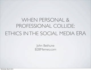 WHEN PERSONAL &
           PROFESSIONAL COLLIDE:
       ETHICS IN THE SOCIAL MEDIA ERA

                           John Bethune
                          B2BMemes.com




Wednesday, May 25, 2011
 
