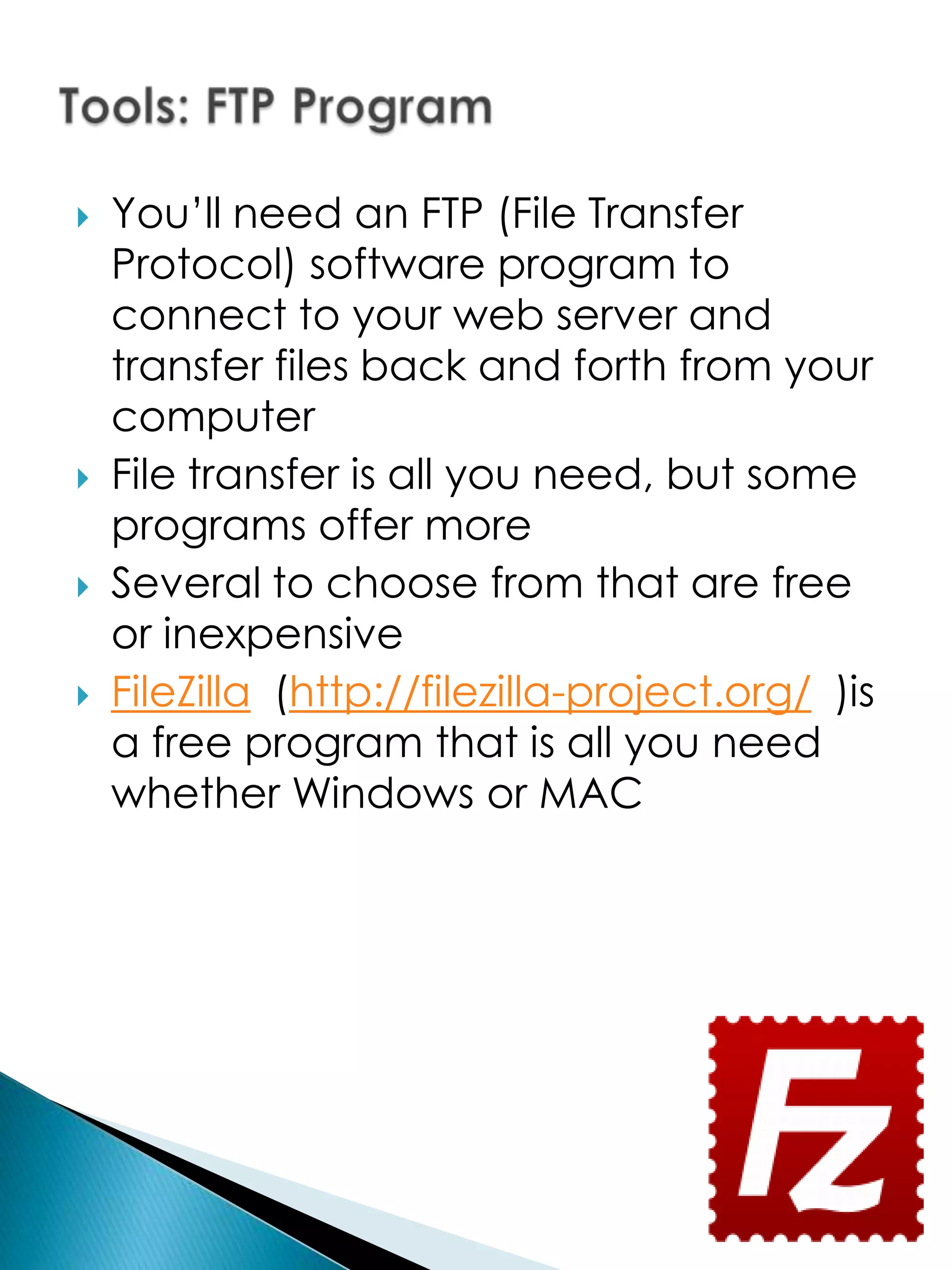    You’ll need an FTP (File Transfer
    Protocol) software program to
    connect to your web server and
    transfer files back and forth from your
    computer
   File transfer is all you need, but some
    programs offer more
   Several to choose from that are free
    or inexpensive
   FileZilla (http://filezilla-project.org/ )is
    a free program that is all you need
    whether Windows or MAC
 