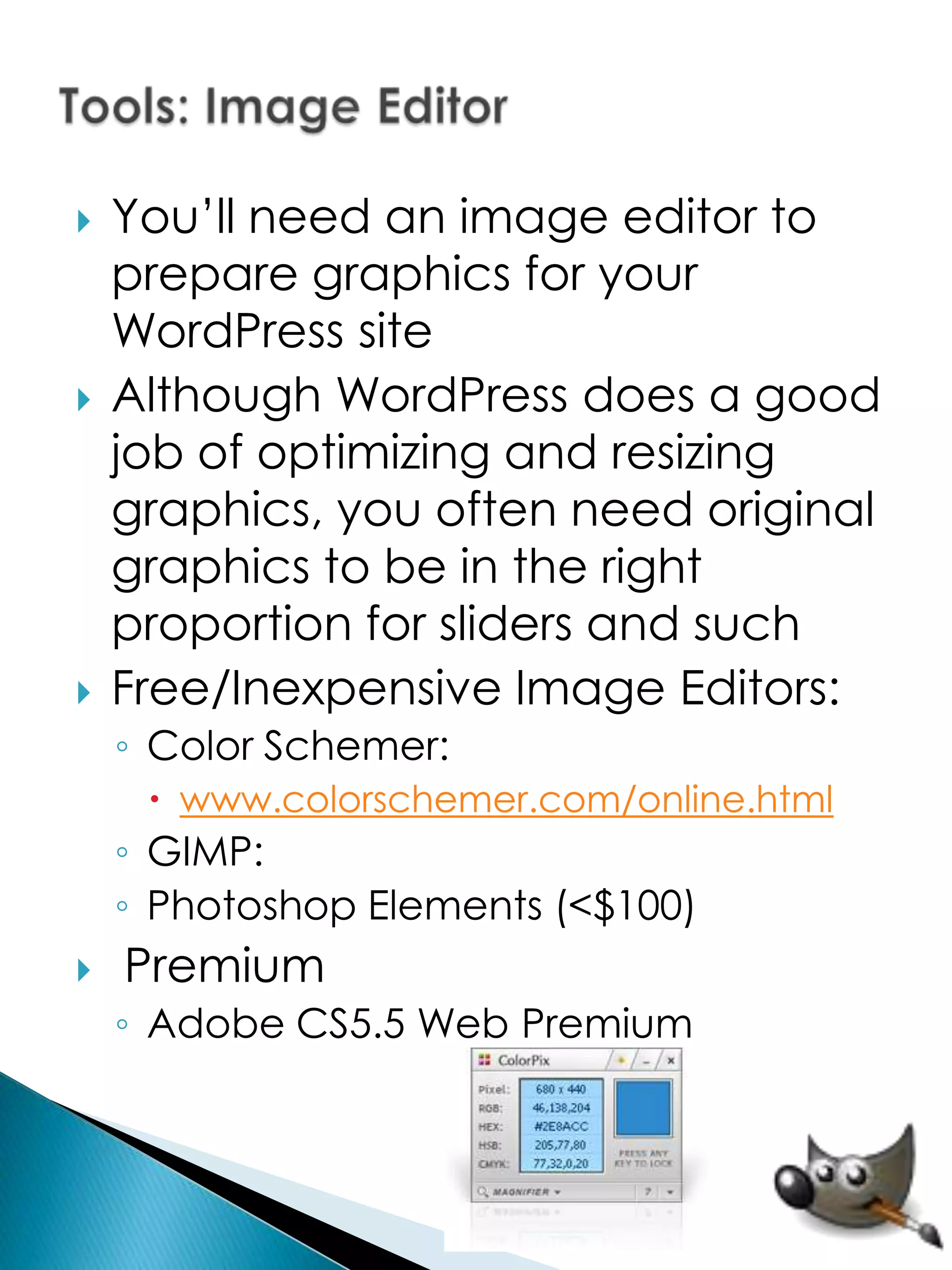    You’ll need an image editor to
    prepare graphics for your
    WordPress site
   Although WordPress does a good
    job of optimizing and resizing
    graphics, you often need original
    graphics to be in the right
    proportion for sliders and such
   Free/Inexpensive Image Editors:
    ◦ Color Schemer:
      www.colorschemer.com/online.html
    ◦ GIMP:
    ◦ Photoshop Elements (<$100)
   Premium
    ◦ Adobe CS5.5 Web Premium
 