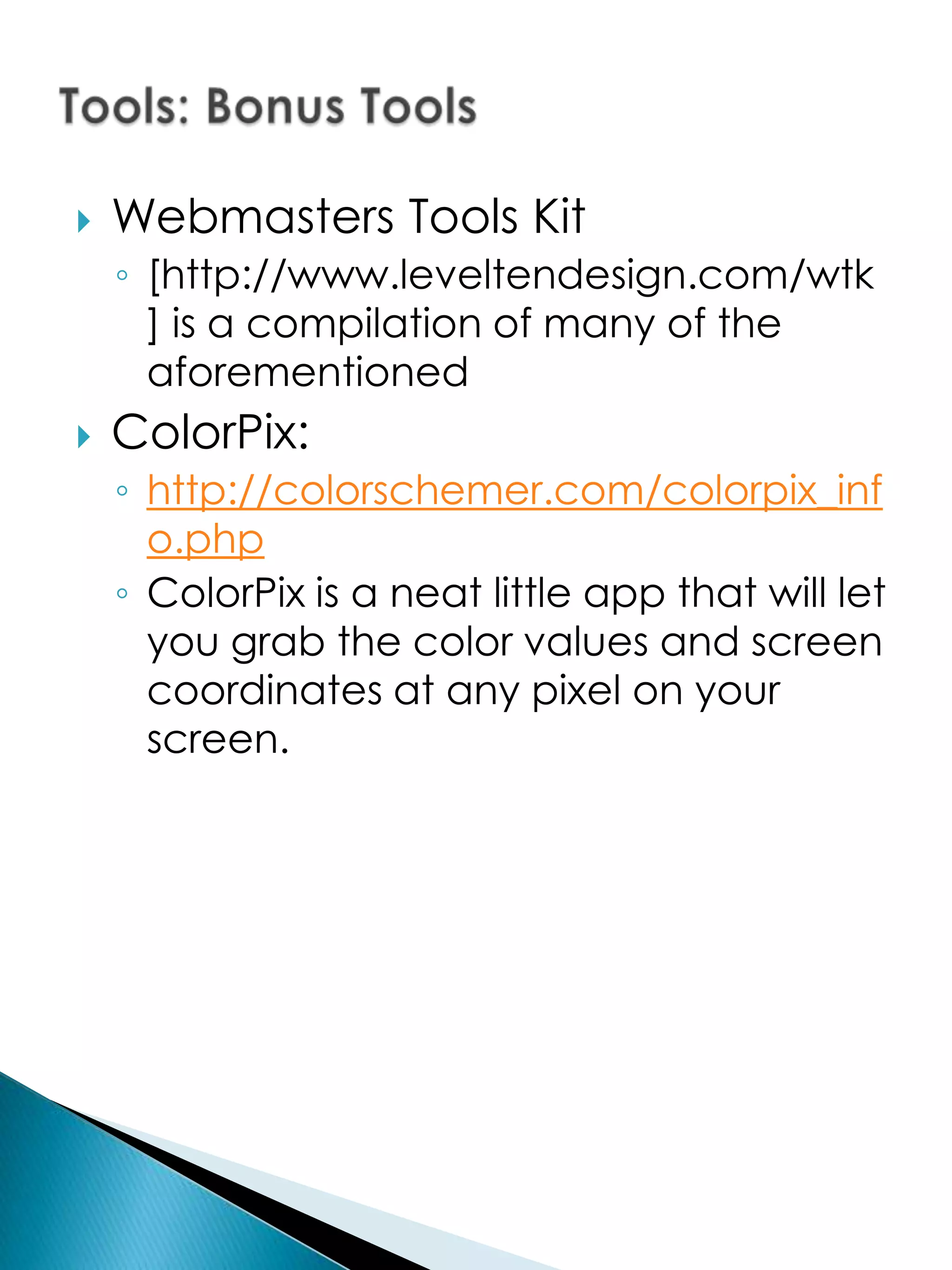    Webmasters Tools Kit
    ◦ [http://www.leveltendesign.com/wtk
      ] is a compilation of many of the
      aforementioned
   ColorPix:
    ◦ http://colorschemer.com/colorpix_inf
      o.php
    ◦ ColorPix is a neat little app that will let
      you grab the color values and screen
      coordinates at any pixel on your
      screen.
 