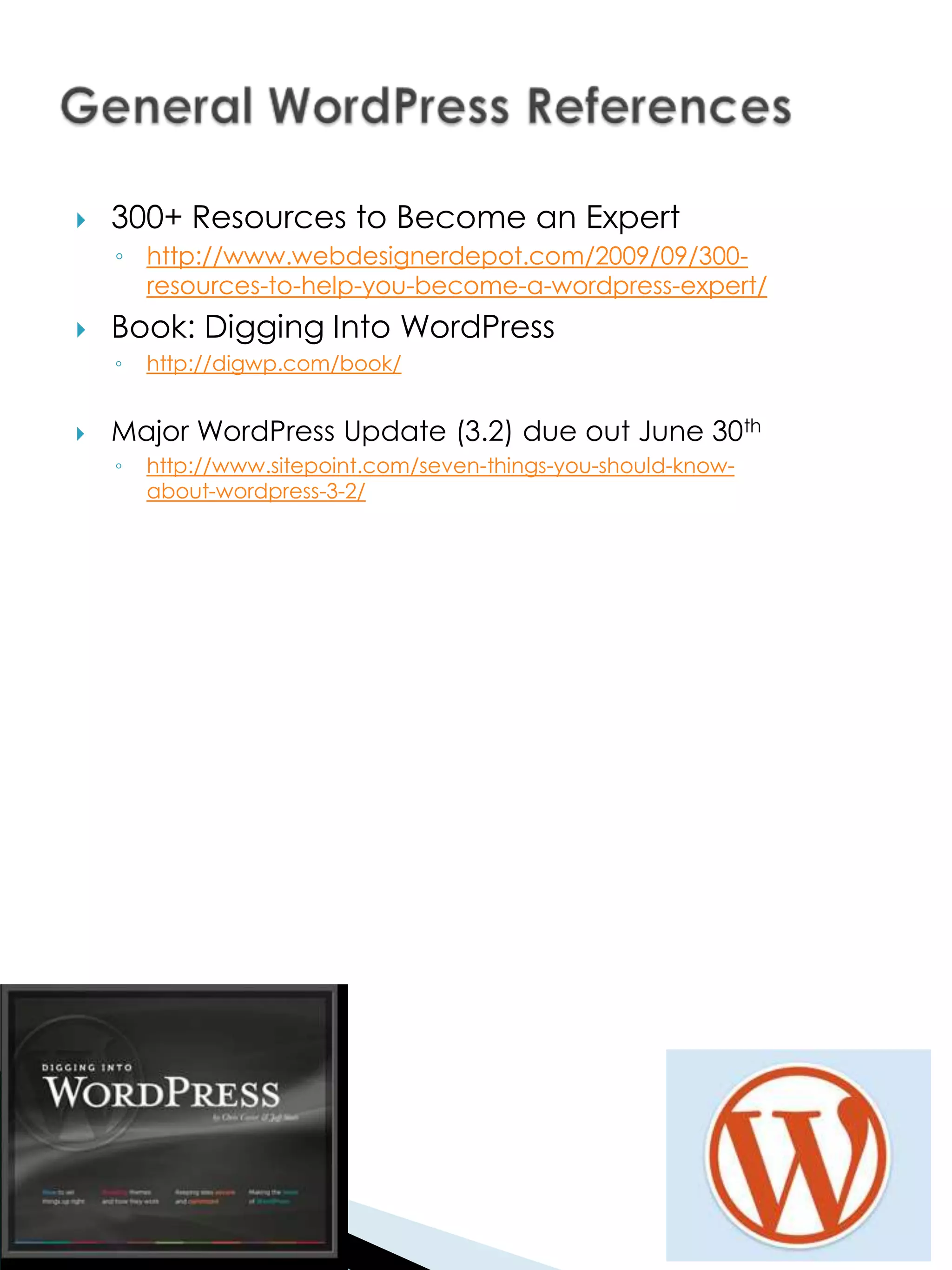    300+ Resources to Become an Expert
    ◦ http://www.webdesignerdepot.com/2009/09/300-
      resources-to-help-you-become-a-wordpress-expert/
   Book: Digging Into WordPress
    ◦   http://digwp.com/book/


   Major WordPress Update (3.2) due out June 30th
    ◦   http://www.sitepoint.com/seven-things-you-should-know-
        about-wordpress-3-2/
 