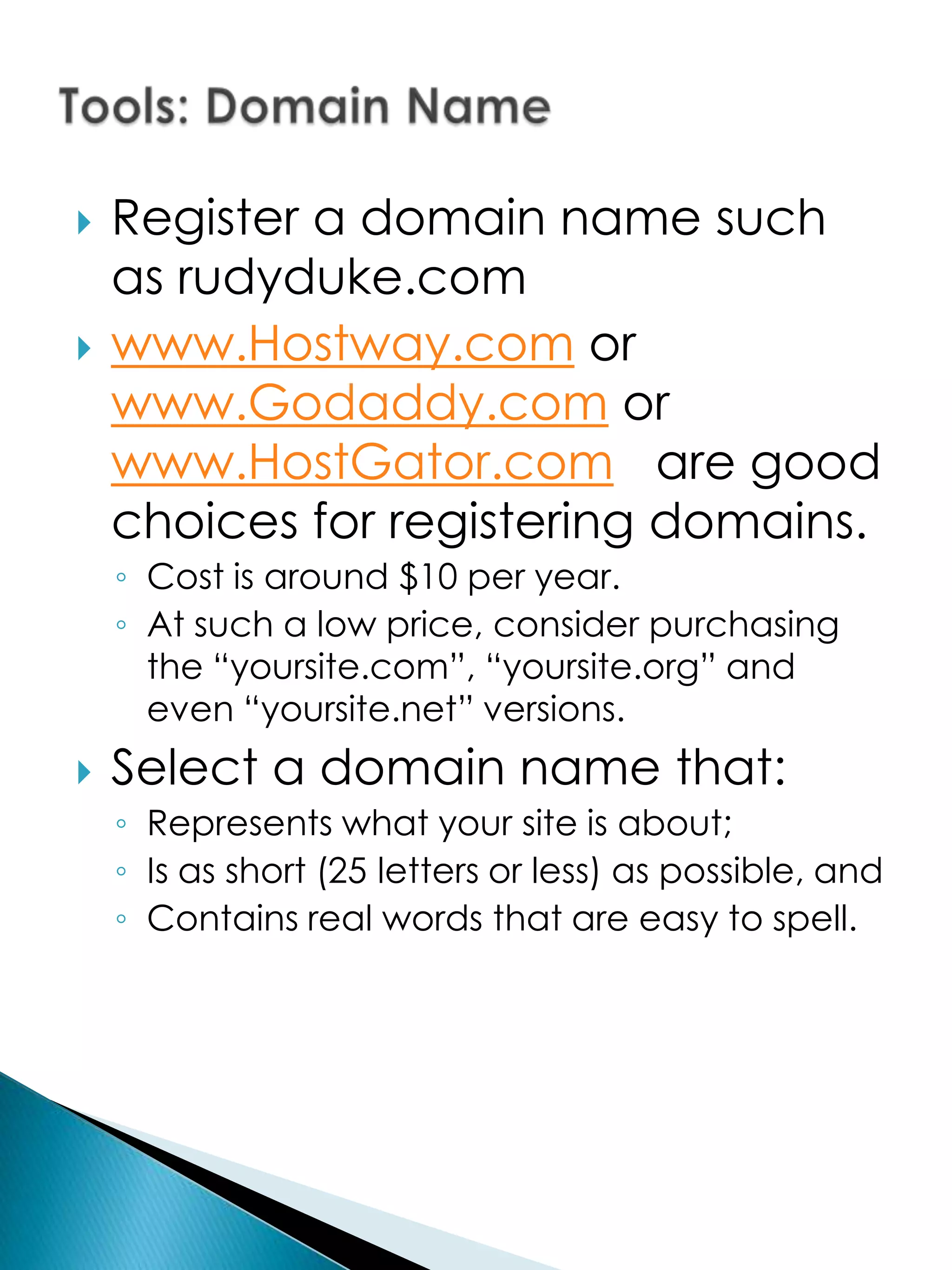    Register a domain name such
    as rudyduke.com
   www.Hostway.com or
    www.Godaddy.com or
    www.HostGator.com are good
    choices for registering domains.
    ◦ Cost is around $10 per year.
    ◦ At such a low price, consider purchasing
      the “yoursite.com”, “yoursite.org” and
      even “yoursite.net” versions.
   Select a domain name that:
    ◦ Represents what your site is about;
    ◦ Is as short (25 letters or less) as possible, and
    ◦ Contains real words that are easy to spell.
 