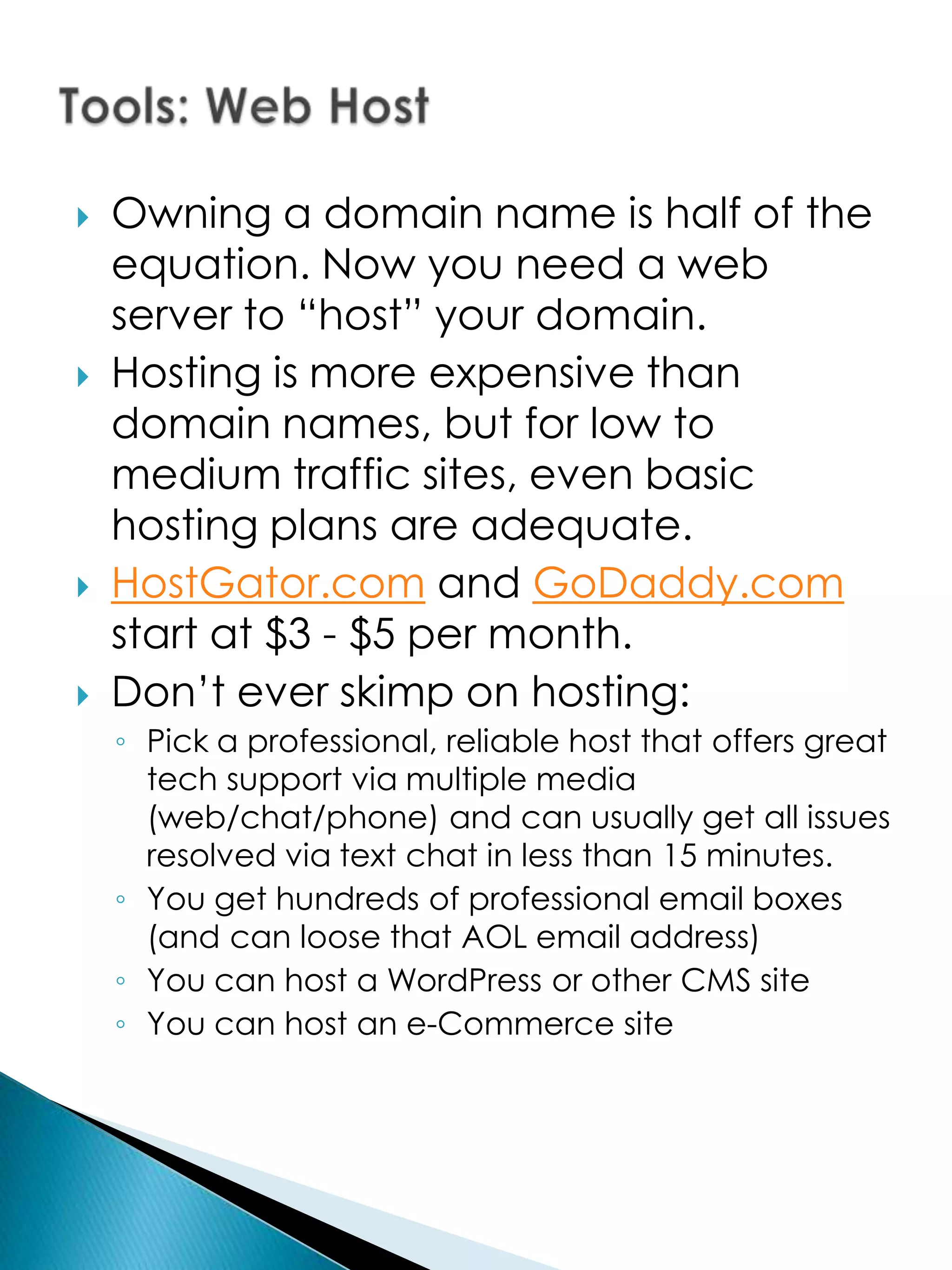    Owning a domain name is half of the
    equation. Now you need a web
    server to “host” your domain.
   Hosting is more expensive than
    domain names, but for low to
    medium traffic sites, even basic
    hosting plans are adequate.
   HostGator.com and GoDaddy.com
    start at $3 - $5 per month.
   Don’t ever skimp on hosting:
    ◦ Pick a professional, reliable host that offers great
      tech support via multiple media
      (web/chat/phone) and can usually get all issues
      resolved via text chat in less than 15 minutes.
    ◦ You get hundreds of professional email boxes
      (and can loose that AOL email address)
    ◦ You can host a WordPress or other CMS site
    ◦ You can host an e-Commerce site
 