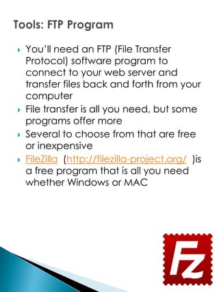    You’ll need an FTP (File Transfer
    Protocol) software program to
    connect to your web server and
    transfer files back and forth from your
    computer
   File transfer is all you need, but some
    programs offer more
   Several to choose from that are free
    or inexpensive
   FileZilla (http://filezilla-project.org/ )is
    a free program that is all you need
    whether Windows or MAC
 