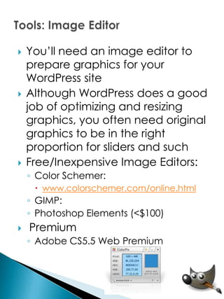    You’ll need an image editor to
    prepare graphics for your
    WordPress site
   Although WordPress does a good
    job of optimizing and resizing
    graphics, you often need original
    graphics to be in the right
    proportion for sliders and such
   Free/Inexpensive Image Editors:
    ◦ Color Schemer:
      www.colorschemer.com/online.html
    ◦ GIMP:
    ◦ Photoshop Elements (<$100)
   Premium
    ◦ Adobe CS5.5 Web Premium
 