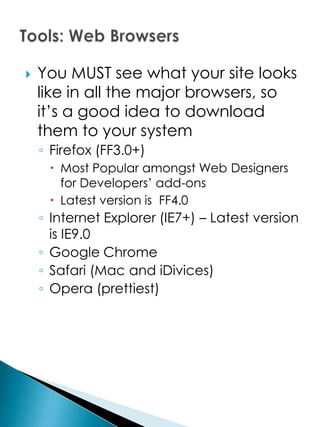   You MUST see what your site looks
    like in all the major browsers, so
    it’s a good idea to download
    them to your system
    ◦ Firefox (FF3.0+)
      Most Popular amongst Web Designers
       for Developers’ add-ons
      Latest version is FF4.0
    ◦ Internet Explorer (IE7+) – Latest version
      is IE9.0
    ◦ Google Chrome
    ◦ Safari (Mac and iDivices)
    ◦ Opera (prettiest)
 