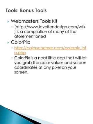    Webmasters Tools Kit
    ◦ [http://www.leveltendesign.com/wtk
      ] is a compilation of many of the
      aforementioned
   ColorPix:
    ◦ http://colorschemer.com/colorpix_inf
      o.php
    ◦ ColorPix is a neat little app that will let
      you grab the color values and screen
      coordinates at any pixel on your
      screen.
 