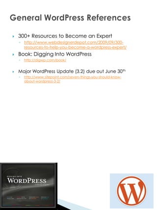    300+ Resources to Become an Expert
    ◦ http://www.webdesignerdepot.com/2009/09/300-
      resources-to-help-you-become-a-wordpress-expert/
   Book: Digging Into WordPress
    ◦   http://digwp.com/book/


   Major WordPress Update (3.2) due out June 30th
    ◦   http://www.sitepoint.com/seven-things-you-should-know-
        about-wordpress-3-2/
 