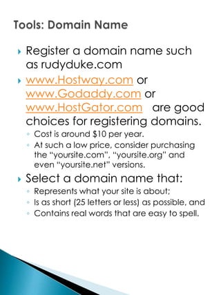    Register a domain name such
    as rudyduke.com
   www.Hostway.com or
    www.Godaddy.com or
    www.HostGator.com are good
    choices for registering domains.
    ◦ Cost is around $10 per year.
    ◦ At such a low price, consider purchasing
      the “yoursite.com”, “yoursite.org” and
      even “yoursite.net” versions.
   Select a domain name that:
    ◦ Represents what your site is about;
    ◦ Is as short (25 letters or less) as possible, and
    ◦ Contains real words that are easy to spell.
 