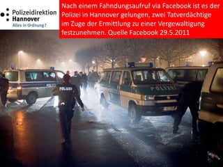Nach einem Fahndungsaufruf via Facebook ist es der
Polizei in Hannover gelungen, zwei Tatverdächtige
im Zuge der Ermittlung zu einer Vergewaltigung
festzunehmen. Quelle Facebook 29.5.2011
 