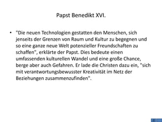 Papst Benedikt XVI.

• "Die neuen Technologien gestatten den Menschen, sich
  jenseits der Grenzen von Raum und Kultur zu begegnen und
  so eine ganze neue Welt potenzieller Freundschaften zu
  schaffen", erklärte der Papst. Dies bedeute einen
  umfassenden kulturellen Wandel und eine große Chance,
  berge aber auch Gefahren. Er lade die Christen dazu ein, "sich
  mit verantwortungsbewusster Kreativität im Netz der
  Beziehungen zusammenzufinden".
 