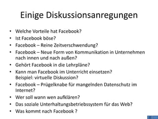 Einige Diskussionsanregungen
•   Welche Vorteile hat Facebook?
•   Ist Facebook böse?
•   Facebook – Reine Zeitverschwendung?
•   Facebook – Neue Form von Kommunikation in Unternehmen
    nach innen und nach außen?
•   Gehört Facebook in die Lehrpläne?
•   Kann man Facebook im Unterricht einsetzen?
    Beispiel: virtuelle Diskussion?
•   Facebook – Prügelknabe für mangelnden Datenschutz im
    Internet?
•   Wer soll wann wen aufklären?
•   Das soziale Unterhaltungsbetriebssystem für das Web?
•   Was kommt nach Facebook ?
 