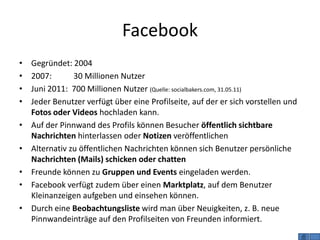 Facebook
•   Gegründet: 2004
•   2007:       30 Millionen Nutzer
•   Juni 2011: 700 Millionen Nutzer (Quelle: socialbakers.com, 31.05.11)
•   Jeder Benutzer verfügt über eine Profilseite, auf der er sich vorstellen und
    Fotos oder Videos hochladen kann.
•   Auf der Pinnwand des Profils können Besucher öffentlich sichtbare
    Nachrichten hinterlassen oder Notizen veröffentlichen
•   Alternativ zu öffentlichen Nachrichten können sich Benutzer persönliche
    Nachrichten (Mails) schicken oder chatten
•   Freunde können zu Gruppen und Events eingeladen werden.
•   Facebook verfügt zudem über einen Marktplatz, auf dem Benutzer
    Kleinanzeigen aufgeben und einsehen können.
•   Durch eine Beobachtungsliste wird man über Neuigkeiten, z. B. neue
    Pinnwandeinträge auf den Profilseiten von Freunden informiert.
 