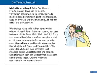 Die Tagebuchautorin
Maiko findet sich geil. Seine Brusthaare
Erik, Senta und Klaus hält er für sehr
vorzeigbar, genau wie die Bauchmuskeln, die
man bei ganz bestimmtem Licht erkennen kann.
Dazu ist er witzig und charmant und Zeit mit ihm
ist für alle ein Geschenk.

Wer Maikos Nähe nicht haben kann, weil er
wieder nicht mit feiern kommen konnte, verpasst
trotzdem nichts. Denn Maiko lädt minütlich Fotos
von seinem Handy hoch. Auf den meisten steckt
er mit jemandem den Kopf zusammen, macht
einen Schmollmund und hat die oberen sechs
Hemdknöpfe auf. Senta und Klaus grüßen. Was
es ist, das Maiko auf dem schmalen Grat
zwischen eitlem Selbstdarsteller und ekligem
Exhibitionisten noch gut wegkommen lässt, kann
keiner genau sagen. Charme jedenfalls
transportiert sich nicht auf Fotos.
 