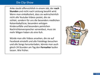 Die Clip-Show
Anke steckt offensichtlich in einem Job, der nach
Stunden und nicht nach Leistung bezahlt wird.
Wenn man einkalkuliert, dass sie wahrscheinlich
nicht alle Youtube-Videos postet, die sie
sichtet, sondern für uns die besonders niedlichen
Katzenbabyfürze, besonders witzigen
Kinderunfälle und besonders peinlichen
Nachrichtenversprecher vorverdaut, muss sie
mehr Mägen haben als eine Kuh.

Würde man alle Videos ansehen, die sie auf
Facebook einstellt und alle Fotoblogs besuchen
und alle Songs herunterladen, könnte man auch
gleich 24 Stunden am Tag den Fernseher laufen
lassen. Wie früher.
 
