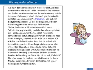 Die In-your-Face-Mutter
Als du in der Siebten in Latein hinter ihr saßt, wolltest
du sie immer mal nackt sehen. Weil Wünsche aber nur
auf die beknackteste denkbare Art wahr werden, hat sie
ihre ganze Schwangerschaft hindurch geschmackvolle
Aktfotos („geschmackvoll“ = Instagram) von sich mit
Babybauch gepostet. Du bist dir die ganze Zeit über
nicht klar geworden, ob du das heiß findest.
Sie hat in den neun Monaten wesentlich mehr
Selbsterfahrung bewältigt und alle Zwischenergebnisse
auf Facebook dokumentiert: endlich nicht mehr
schwindelfrei, dafür jetzt gegen Pfirsich allergisch. Yoga
und Körner gut, aber freut sich auch total wieder auf
Alkohol und Rohmilchkäse. Jetzt hat sie vollauf mit
ihrem Gelege zu tun. Keine Frage, du bekommst alles
mit: erstes Bäuerchen, erstes Kacka (ohne Scheiß!),
erstes Lächeln (glauben wir; für alle Fälle hier noch ein
Video vom zweiten). Und soeben erreicht dich eine
Facebook-Einladung zur Taufe. Du klickst auf „Vielleicht“.
Nachher musst du noch so tun, als könntest du ihren
Macker ausstehen, der sie in der Siebten mit seiner
Konjugation rumgekriegt hat.
 